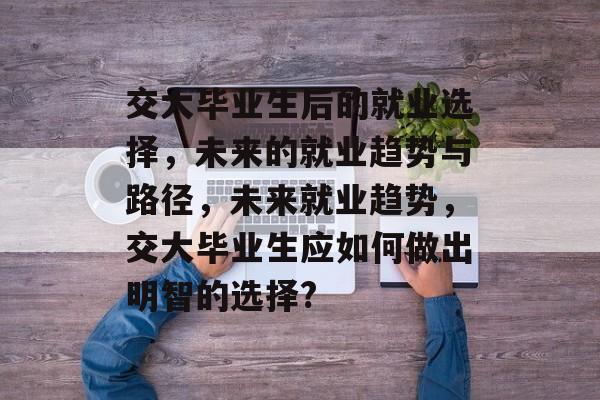 交大毕业生后的就业选择,未来的就业趋势与路径,未来就业趋势,交大毕业生应如何做出明智的选择? 交大毕业生后的就业选择,未来的就业趋势与路径,未来就业趋势,交大毕业生应如何做出明智的选择?