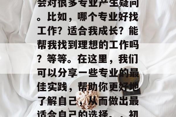 初中毕业选择专业的过程中,家长和学生可能会对很多专业产生疑问。比如,哪个专业好找工作?适合我成长?能帮我找到理想的工作吗?等等。在这里,我们可以分享一些专业的最佳实践,帮助你更好地了解自己,从而做出最适合自己的选择。,初中学业阶段,专业选择攻略及实用策略分析 初中毕业选择专业的过程中,家长和学生可能会对很多专业产生疑问。比如,哪个专业好找工作?适合我成长?能帮我找到理想的工作吗?等等。在这里,我们可以分享一些专业的最佳实践,帮助你更好地了解自己,从而做出最适合自己的选择。,初中学业阶段,专业选择攻略及实用策略分析