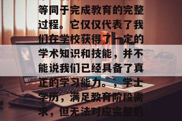 毕业后的学士学历并不等同于完成教育的完整过程。它仅仅代表了我们在学校获得了一定的学术知识和技能，并不能说我们已经具备了真正的学习能力。，学士学历，满足教育阶段需求，但无法对应完整的大学教育