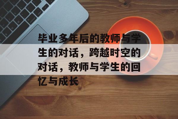 毕业多年后的教师与学生的对话,跨越时空的对话,教师与学生的回忆与成长 毕业多年后的教师与学生的对话,跨越时空的对话,教师与学生的回忆与成长