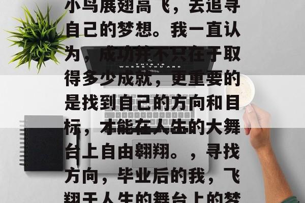 毕业后的我,如同一只小鸟展翅高飞,去追寻自己的梦想。我一直认为,成功并不只在于取得多少成就,更重要的是找到自己的方向和目标,才能在人生的大舞台上自由翱翔。,寻找方向,毕业后的我,飞翔于人生的舞台上的梦想之路 毕业后的我,如同一只小鸟展翅高飞,去追寻自己的梦想。我一直认为,成功并不只在于取得多少成就,更重要的是找到自己的方向和目标,才能在人生的大舞台上自由翱翔。,寻找方向,毕业后的我,飞翔于人生的舞台上的梦想之路