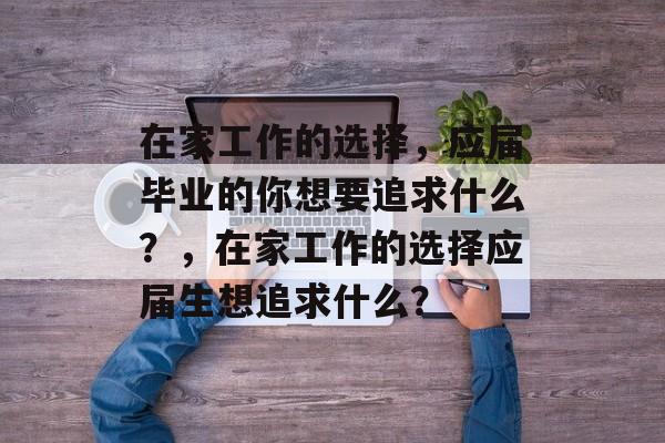 在家工作的选择,应届毕业的你想要追求什么?,在家工作的选择应届生想追求什么? 在家工作的选择,应届毕业的你想要追求什么?,在家工作的选择应届生想追求什么?