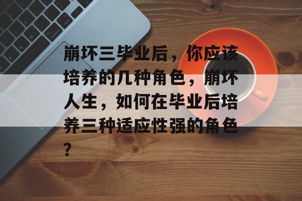 崩坏三毕业后，你应该培养的几种角色，崩坏人生，如何在毕业后培养三种适应性强的角色？