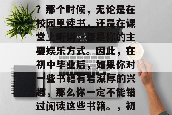 初中毕业的你是否还记得那个无忧无虑的年纪?那个时候,无论是在校园里读书,还是在课堂上听讲,都是你的主要娱乐方式。因此,在初中毕业后,如果你对一些书籍有着深厚的兴趣,那么你一定不能错过阅读这些书籍。,初中毕业,你是否还记得那些无忧无虑的日子? 初中毕业的你是否还记得那个无忧无虑的年纪?那个时候,无论是在校园里读书,还是在课堂上听讲,都是你的主要娱乐方式。因此,在初中毕业后,如果你对一些书籍有着深厚的兴趣,那么你一定不能错过阅读这些书籍。,初中毕业,你是否还记得那些无忧无虑的日子?