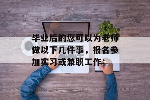 毕业后的您可以为老师做以下几件事,报名参加实习或兼职工作; 毕业后的您可以为老师做以下几件事,报名参加实习或兼职工作;