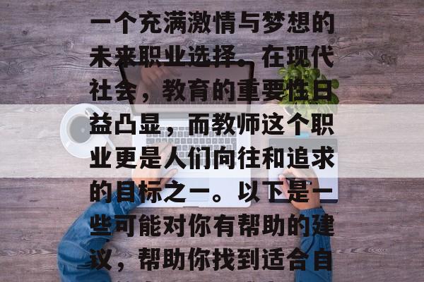 毕业后的你想成为一名老师?你的答案肯定是一个充满激情与梦想的未来职业选择。在现代社会,教育的重要性日益凸显,而教师这个职业更是人们向往和追求的目标之一。以下是一些可能对你有帮助的建议,帮助你找到适合自己的专业。,成为教师,热情梦想的职业路径 毕业后的你想成为一名老师?你的答案肯定是一个充满激情与梦想的未来职业选择。在现代社会,教育的重要性日益凸显,而教师这个职业更是人们向往和追求的目标之一。以下是一些可能对你有帮助的建议,帮助你找到适合自己的专业。,成为教师,热情梦想的职业路径