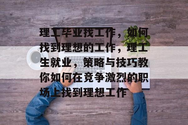 理工毕业找工作，如何找到理想的工作，理工生就业，策略与技巧教你如何在竞争激烈的职场上找到理想工作