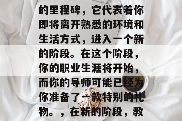毕业是人生中一个重要的里程碑，它代表着你即将离开熟悉的环境和生活方式，进入一个新的阶段。在这个阶段，你的职业生涯将开始，而你的导师可能已经为你准备了一款特别的礼物。，在新的阶段，教师送的毕业礼物记