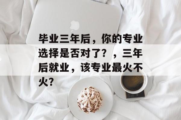 毕业三年后，你的专业选择是否对了？，三年后就业，该专业最火不火？
