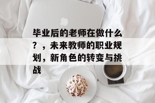 毕业后的老师在做什么?,未来教师的职业规划,新角色的转变与挑战 毕业后的老师在做什么?,未来教师的职业规划,新角色的转变与挑战
