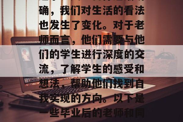 毕业后的老师和同学们会有很多话要说。在这个阶段，我们的梦想、追求、人生目标逐渐明确，我们对生活的看法也发生了变化。对于老师而言，他们需要与他们的学生进行深度的交流，了解学生的感受和想法，帮助他们找到自我实现的方向。以下是一些毕业后的老师和同学们可能会聊的话题。，深谈未来，毕业后的老师和同学们在交流中的感慨与思考