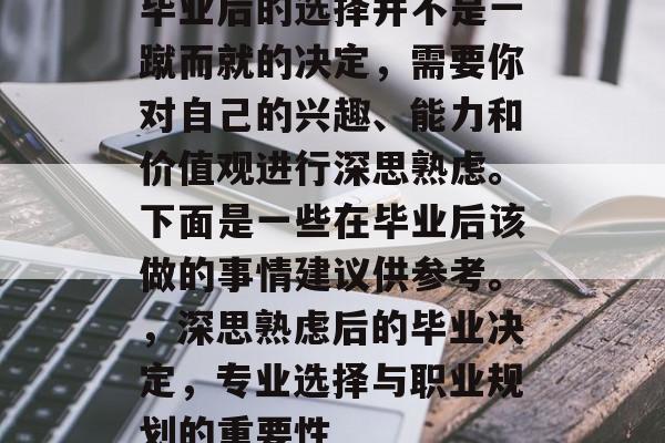 毕业后的选择并不是一蹴而就的决定，需要你对自己的兴趣、能力和价值观进行深思熟虑。下面是一些在毕业后该做的事情建议供参考。，深思熟虑后的毕业决定，专业选择与职业规划的重要性
