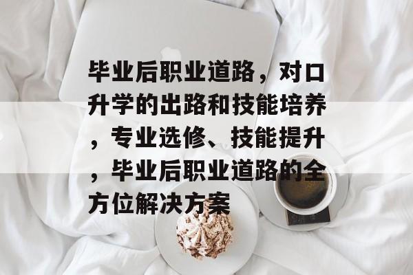 毕业后职业道路，对口升学的出路和技能培养，专业选修、技能提升，毕业后职业道路的全方位解决方案