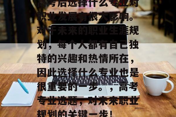 高考后选择什么专业对职业发展有很大影响。对于未来的职业生涯规划,每个人都有自己独特的兴趣和热情所在,因此选择什么专业也是很重要的一步。,高考专业选题,对未来职业规划的关键一步! 高考后选择什么专业对职业发展有很大影响。对于未来的职业生涯规划,每个人都有自己独特的兴趣和热情所在,因此选择什么专业也是很重要的一步。,高考专业选题,对未来职业规划的关键一步!