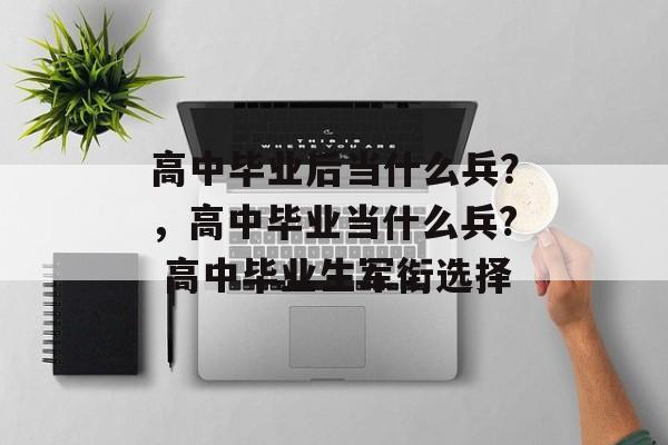 高中毕业后当什么兵?,高中毕业当什么兵? 高中毕业生军衔选择 高中毕业后当什么兵?,高中毕业当什么兵? 高中毕业生军衔选择