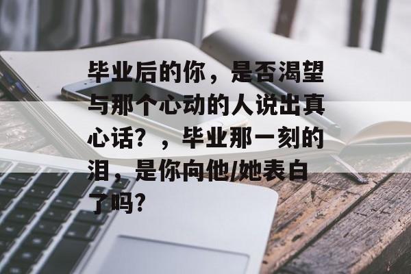 毕业后的你，是否渴望与那个心动的人说出真心话？，毕业那一刻的泪，是你向他/她表白了吗?