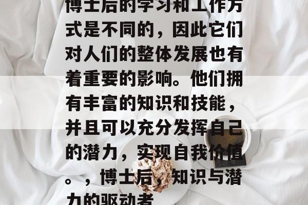 博士后的学习和工作方式是不同的,因此它们对人们的整体发展也有着重要的影响。他们拥有丰富的知识和技能,并且可以充分发挥自己的潜力,实现自我价值。,博士后,知识与潜力的驱动者 博士后的学习和工作方式是不同的,因此它们对人们的整体发展也有着重要的影响。他们拥有丰富的知识和技能,并且可以充分发挥自己的潜力,实现自我价值。,博士后,知识与潜力的驱动者