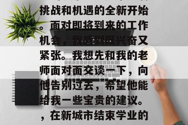 毕业后的第二个星期日，我乘坐飞机到达了陌生的城市。这是个充满挑战和机遇的全新开始。面对即将到来的工作机会，我感到既兴奋又紧张。我想先和我的老师面对面交谈一下，向他告别过去，希望他能给我一些宝贵的建议。，在新城市结束学业的两周后，我将以激动的心情与大学老师告别，期待他的指导和支持!