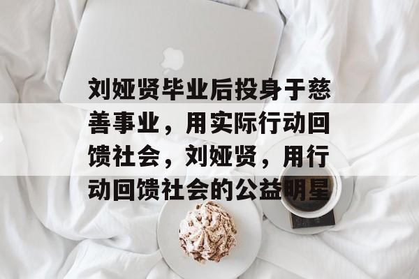 刘娅贤毕业后投身于慈善事业,用实际行动回馈社会,刘娅贤,用行动回馈社会的公益明星 刘娅贤毕业后投身于慈善事业,用实际行动回馈社会,刘娅贤,用行动回馈社会的公益明星