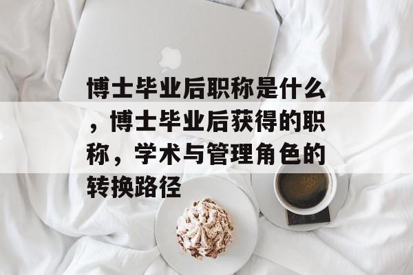 博士毕业后职称是什么,博士毕业后获得的职称,学术与管理角色的转换路径 博士毕业后职称是什么,博士毕业后获得的职称,学术与管理角色的转换路径