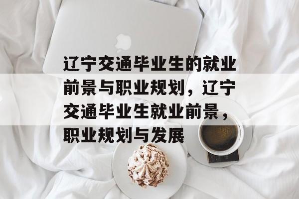 辽宁交通毕业生的就业前景与职业规划，辽宁交通毕业生就业前景，职业规划与发展