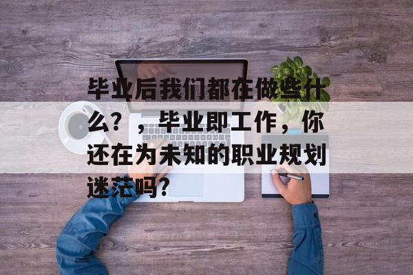 毕业后我们都在做些什么？，毕业即工作，你还在为未知的职业规划迷茫吗?