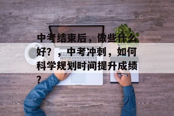 中考结束后，做些什么好？，中考冲刺，如何科学规划时间提升成绩？