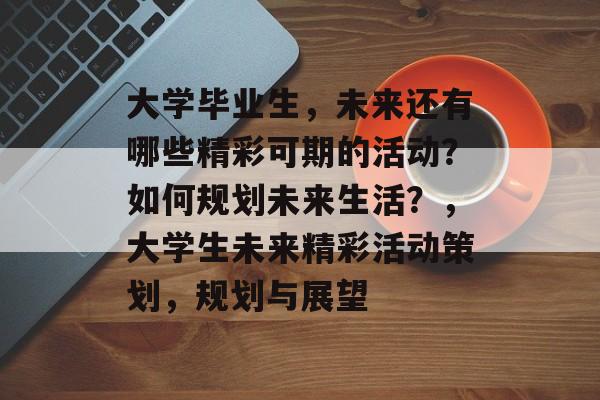 大学毕业生，未来还有哪些精彩可期的活动？如何规划未来生活？，大学生未来精彩活动策划，规划与展望