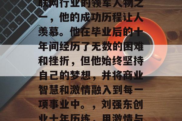 刘强东，曾经是中国互联网行业的领军人物之一，他的成功历程让人羡慕。他在毕业后的十年间经历了无数的困难和挫折，但他始终坚持自己的梦想，并将商业智慧和激情融入到每一项事业中。，刘强东创业十年历练，用激情与智慧铸就辉煌人生