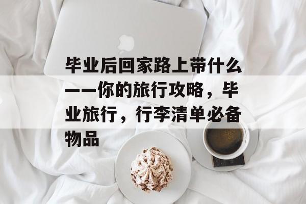毕业后回家路上带什么——你的旅行攻略,毕业旅行,行李清单必备物品 毕业后回家路上带什么——你的旅行攻略,毕业旅行,行李清单必备物品