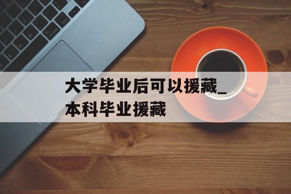 大学毕业后可以援藏_本科毕业援藏