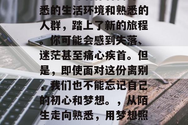 毕业意味着你将离开熟悉的生活环境和熟悉的人群，踏上了新的旅程。你可能会感到失落、迷茫甚至痛心疾首。但是，即使面对这份离别，我们也不能忘记自己的初心和梦想。，从陌生走向熟悉，用梦想照亮前方路的离别