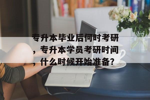 专升本毕业后何时考研,专升本学员考研时间,什么时候开始准备? 专升本毕业后何时考研,专升本学员考研时间,什么时候开始准备?