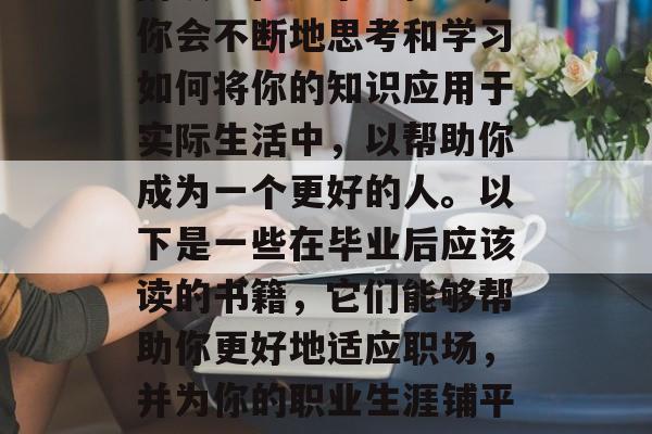 毕业了,这个时刻意味着你的人生进入了新的阶段。在这个过程中,你会不断地思考和学习如何将你的知识应用于实际生活中,以帮助你成为一个更好的人。以下是一些在毕业后应该读的书籍,它们能够帮助你更好地适应职场,并为你的职业生涯铺平道路。,新阶段,毕业后的学习与职业发展指南 毕业了,这个时刻意味着你的人生进入了新的阶段。在这个过程中,你会不断地思考和学习如何将你的知识应用于实际生活中,以帮助你成为一个更好的人。以下是一些在毕业后应该读的书籍,它们能够帮助你更好地适应职场,并为你的职业生涯铺平道路。,新阶段,毕业后的学习与职业发展指南