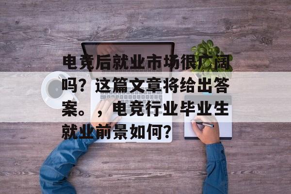 电竞后就业市场很广阔吗？这篇文章将给出答案。，电竞行业毕业生就业前景如何？