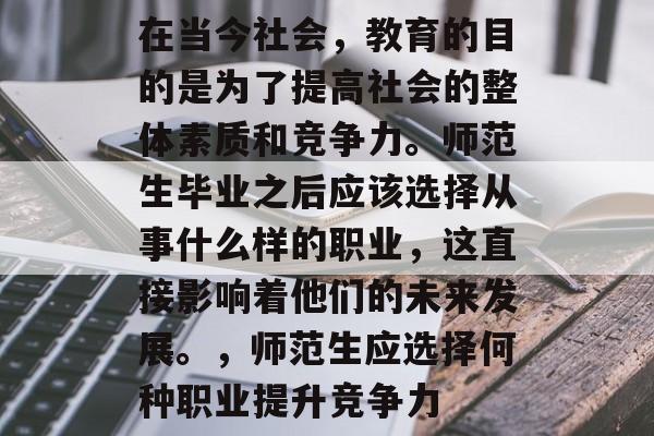 在当今社会,教育的目的是为了提高社会的整体素质和竞争力。师范生毕业之后应该选择从事什么样的职业,这直接影响着他们的未来发展。,师范生应选择何种职业提升竞争力 在当今社会,教育的目的是为了提高社会的整体素质和竞争力。师范生毕业之后应该选择从事什么样的职业,这直接影响着他们的未来发展。,师范生应选择何种职业提升竞争力