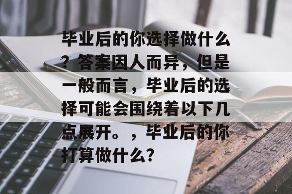毕业后的你选择做什么?答案因人而异,但是一般而言,毕业后的选择可能会围绕着以下几点展开。,毕业后的你打算做什么? 毕业后的你选择做什么?答案因人而异,但是一般而言,毕业后的选择可能会围绕着以下几点展开。,毕业后的你打算做什么?