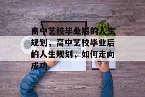 高中艺校毕业后的人生规划，高中艺校毕业后的人生规划，如何走向成功