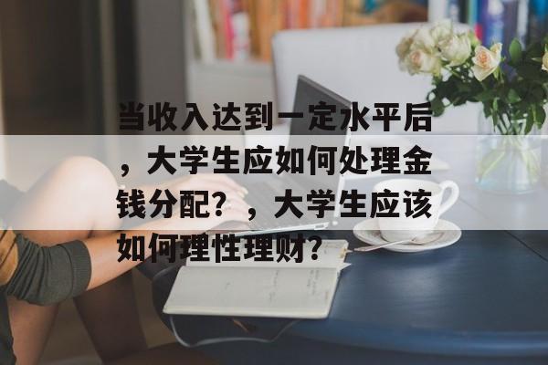 当收入达到一定水平后,大学生应如何处理金钱分配?,大学生应该如何理性理财? 当收入达到一定水平后,大学生应如何处理金钱分配?,大学生应该如何理性理财?