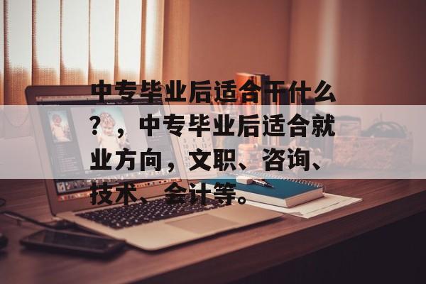 中专毕业后适合干什么?,中专毕业后适合就业方向,文职、咨询、技术、会计等。 中专毕业后适合干什么?,中专毕业后适合就业方向,文职、咨询、技术、会计等。