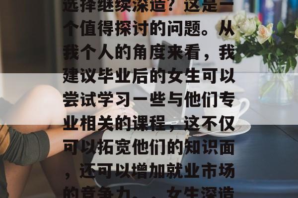 毕业后的女生是否应该选择继续深造？这是一个值得探讨的问题。从我个人的角度来看，我建议毕业后的女生可以尝试学习一些与他们专业相关的课程，这不仅可以拓宽他们的知识面，还可以增加就业市场的竞争力。，女生深造应优先考虑哪些方向？