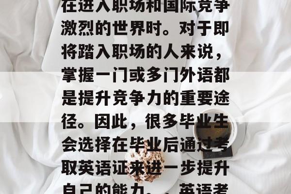 毕业后的选择是一个极其重要的决定,尤其是在进入职场和国际竞争激烈的世界时。对于即将踏入职场的人来说,掌握一门或多门外语都是提升竞争力的重要途径。因此,很多毕业生会选择在毕业后通过考取英语证来进一步提升自己的能力。,英语考取后提升竞争力的途径之一 毕业后的选择是一个极其重要的决定,尤其是在进入职场和国际竞争激烈的世界时。对于即将踏入职场的人来说,掌握一门或多门外语都是提升竞争力的重要途径。因此,很多毕业生会选择在毕业后通过考取英语证来进一步提升自己的能力。,英语考取后提升竞争力的途径之一