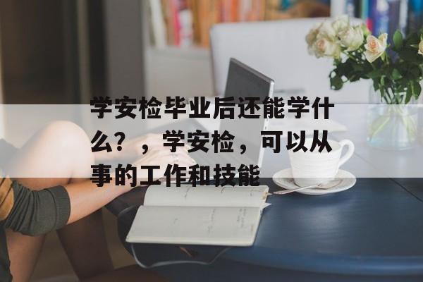 学安检毕业后还能学什么？，学安检，可以从事的工作和技能