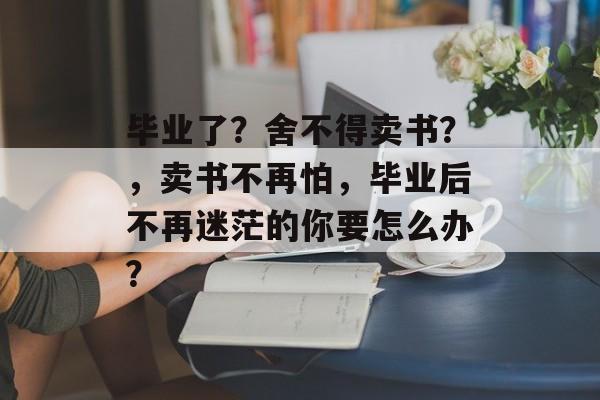 毕业了？舍不得卖书？，卖书不再怕，毕业后不再迷茫的你要怎么办？