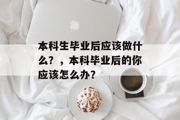 本科生毕业后应该做什么?,本科毕业后的你应该怎么办? 本科生毕业后应该做什么?,本科毕业后的你应该怎么办?