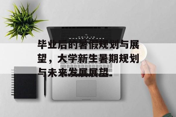毕业后的暑假规划与展望，大学新生暑期规划与未来发展展望