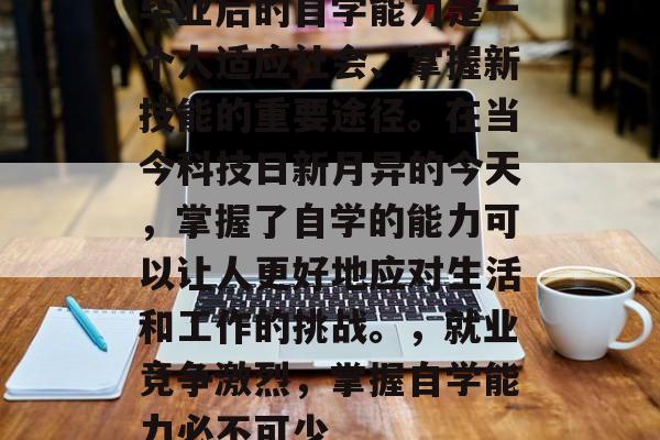 毕业后的自学能力是一个人适应社会、掌握新技能的重要途径。在当今科技日新月异的今天，掌握了自学的能力可以让人更好地应对生活和工作的挑战。，就业竞争激烈，掌握自学能力必不可少