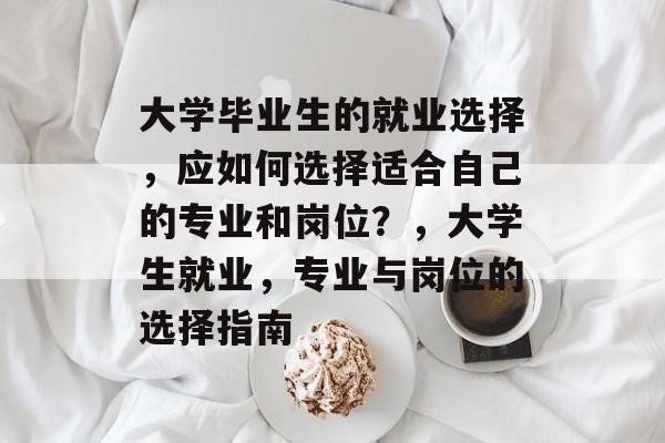 大学毕业生的就业选择,应如何选择适合自己的专业和岗位?,大学生就业,专业与岗位的选择指南 大学毕业生的就业选择,应如何选择适合自己的专业和岗位?,大学生就业,专业与岗位的选择指南