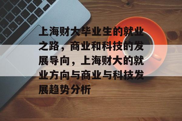 上海财大毕业生的就业之路,商业和科技的发展导向,上海财大的就业方向与商业与科技发展趋势分析 上海财大毕业生的就业之路,商业和科技的发展导向,上海财大的就业方向与商业与科技发展趋势分析