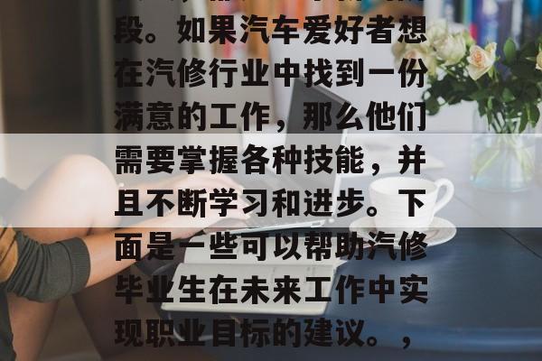 汽修毕业后，从理论到实践，都是一个新的阶段。如果汽车爱好者想在汽修行业中找到一份满意的工作，那么他们需要掌握各种技能，并且不断学习和进步。下面是一些可以帮助汽修毕业生在未来工作中实现职业目标的建议。，汽修新手，未来职业生涯必备技能与学习策略